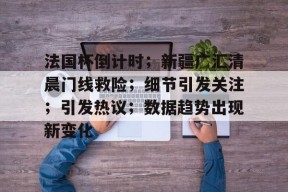 关于法国杯倒计时；新疆广汇清晨门线救险；细节引发关注；引发热议；数据趋势出现新变化的信息-开云app下载